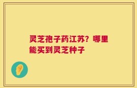 灵芝孢子药江苏？哪里能买到灵芝种子