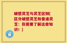 破壁灵芝与灵芝区别(区分破壁灵芝和普通灵芝：你需要了解这些知识！)