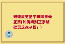破壁灵芝孢子粉哪里最正宗(如何辨别正宗破壁灵芝孢子粉？)