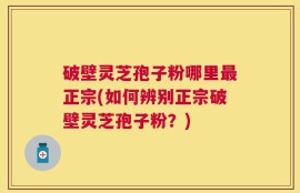 破壁灵芝孢子粉哪里最正宗(如何辨别正宗破壁灵芝孢子粉？)