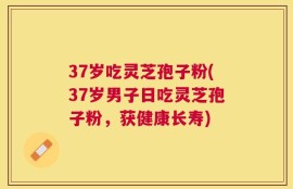 37岁吃灵芝孢子粉(37岁男子日吃灵芝孢子粉，获健康长寿)