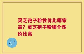 灵芝孢子粉性价比哪家高？灵芝孢子粉哪个性价比高