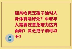 经常吃灵芝孢子油对人身体有啥好处？中老年人需要注意免疫力这方面嘛？灵芝孢子油可以不？