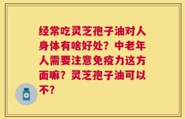 经常吃灵芝孢子油对人身体有啥好处？中老年人需要注意免疫力这方面嘛？灵芝孢子油可以不？