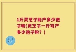 1斤灵芝子能产多少孢子粉(灵芝子一斤可产多少孢子粉？)