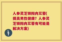 人参灵芝锁阳肉苁蓉(提高男性健康？人参灵芝锁阳肉苁蓉有可能是解决方案)