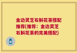 金边灵芝石斛花茶搭配推荐(推荐：金边灵芝石斛花茶的完美搭配)