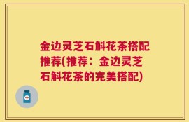 金边灵芝石斛花茶搭配推荐(推荐：金边灵芝石斛花茶的完美搭配)