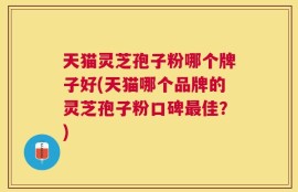 天猫灵芝孢子粉哪个牌子好(天猫哪个品牌的灵芝孢子粉口碑最佳？)