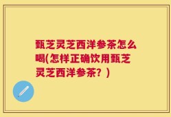 甄芝灵芝西洋参茶怎么喝(怎样正确饮用甄芝灵芝西洋参茶？)