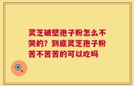 灵芝破壁孢子粉怎么不哭的？到底灵芝孢子粉苦不苦苦的可以吃吗