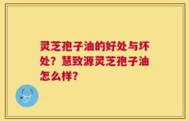 灵芝孢子油的好处与坏处？慧致源灵芝孢子油怎么样？