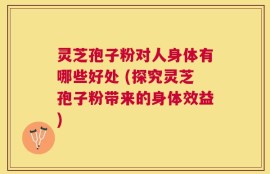 灵芝孢子粉对人身体有哪些好处 (探究灵芝孢子粉带来的身体效益)