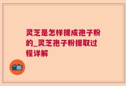 灵芝是怎样提成孢子粉的_灵芝孢子粉提取过程详解