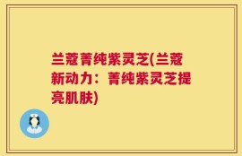 兰蔻菁纯紫灵芝(兰蔻新动力：菁纯紫灵芝提亮肌肤)