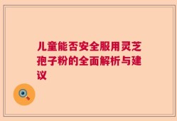 儿童能否安全服用灵芝孢子粉的全面解析与建议