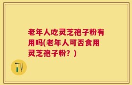老年人吃灵芝孢子粉有用吗(老年人可否食用灵芝孢子粉？)