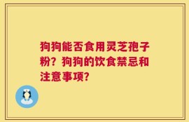 狗狗能否食用灵芝孢子粉？狗狗的饮食禁忌和注意事项？