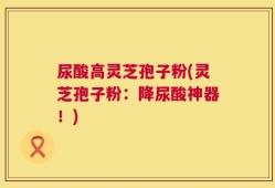 尿酸高灵芝孢子粉(灵芝孢子粉：降尿酸神器！)