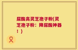 尿酸高灵芝孢子粉(灵芝孢子粉：降尿酸神器！)