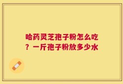 哈药灵芝孢子粉怎么吃？一斤孢子粉放多少水