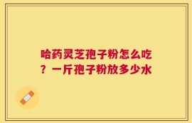 哈药灵芝孢子粉怎么吃？一斤孢子粉放多少水