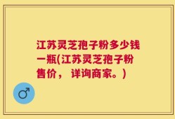 江苏灵芝孢子粉多少钱一瓶(江苏灵芝孢子粉售价， 详询商家。)