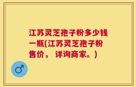 江苏灵芝孢子粉多少钱一瓶(江苏灵芝孢子粉售价， 详询商家。)