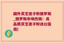 国外灵芝孢子粉俄罗斯_俄罗斯市场热销：高品质灵芝孢子粉进口指南)
