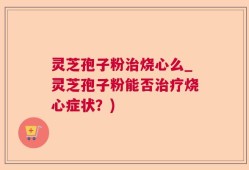 灵芝孢子粉治烧心么_灵芝孢子粉能否治疗烧心症状？)