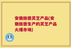 安徽旌德灵芝产品(安徽旌德生产的灵芝产品火爆市场)