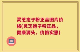 灵芝孢子粉正品图片价格(灵芝孢子粉正品，健康源头，价格实惠)