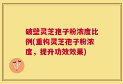 破壁灵芝孢子粉浓度比例(重构灵芝孢子粉浓度，提升功效效果)