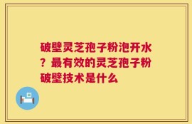 破壁灵芝孢子粉泡开水？最有效的灵芝孢子粉破壁技术是什么