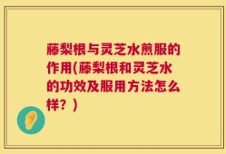 藤梨根与灵芝水煎服的作用(藤梨根和灵芝水的功效及服用方法怎么样？)