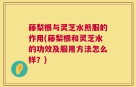 藤梨根与灵芝水煎服的作用(藤梨根和灵芝水的功效及服用方法怎么样？)
