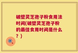 破壁灵芝孢子粉食用法时间(破壁灵芝孢子粉的最佳食用时间是什么？)