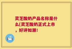 灵芝酸奶产品名称是什么(灵芝酸奶正式上市，好评如潮！