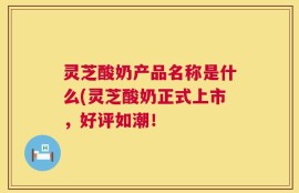 灵芝酸奶产品名称是什么(灵芝酸奶正式上市，好评如潮！