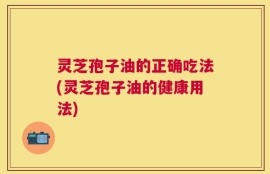 灵芝孢子油的正确吃法(灵芝孢子油的健康用法)