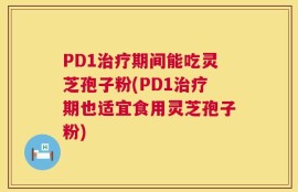 PD1治疗期间能吃灵芝孢子粉(PD1治疗期也适宜食用灵芝孢子粉)