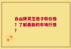 白山牌灵芝孢子粉价格？了解最新的市场行情？