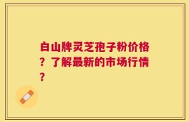 白山牌灵芝孢子粉价格？了解最新的市场行情？