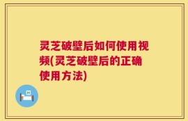 灵芝破壁后如何使用视频(灵芝破壁后的正确使用方法)