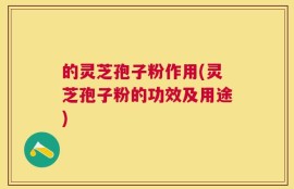的灵芝孢子粉作用(灵芝孢子粉的功效及用途)