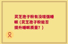 灵芝孢子粉有没增强睡眠 (灵芝孢子粉能否提升睡眠质量？)