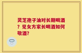 灵芝孢子油对长期喝酒？见女方家长喝酒如何敬酒？