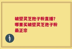 破壁灵芝抱子粉直播？哪里买破壁灵芝孢子粉最正宗