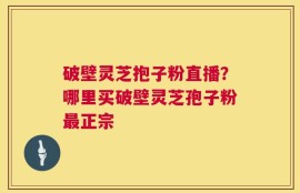 破壁灵芝抱子粉直播？哪里买破壁灵芝孢子粉最正宗