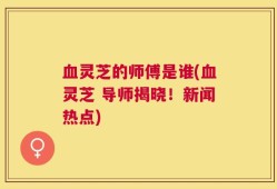 血灵芝的师傅是谁(血灵芝 导师揭晓！新闻热点)